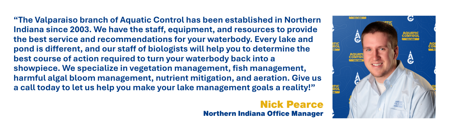 The Valparaiso branch of Aquatic Control has been established in Northern Indiana since 2003. We have the staff, equipment, and resources to provide the best service and recommendations for your waterbody. Every lake and pond is different, and our staff of biologists will help you to determine the best course of action required to turn your waterbody back into a showpiece. We specialize in vegetation management, fish management, harmful algal bloom management, nutrient mitigation, and aeration. Give us a call today to let us help you make your lake management goals a reality!