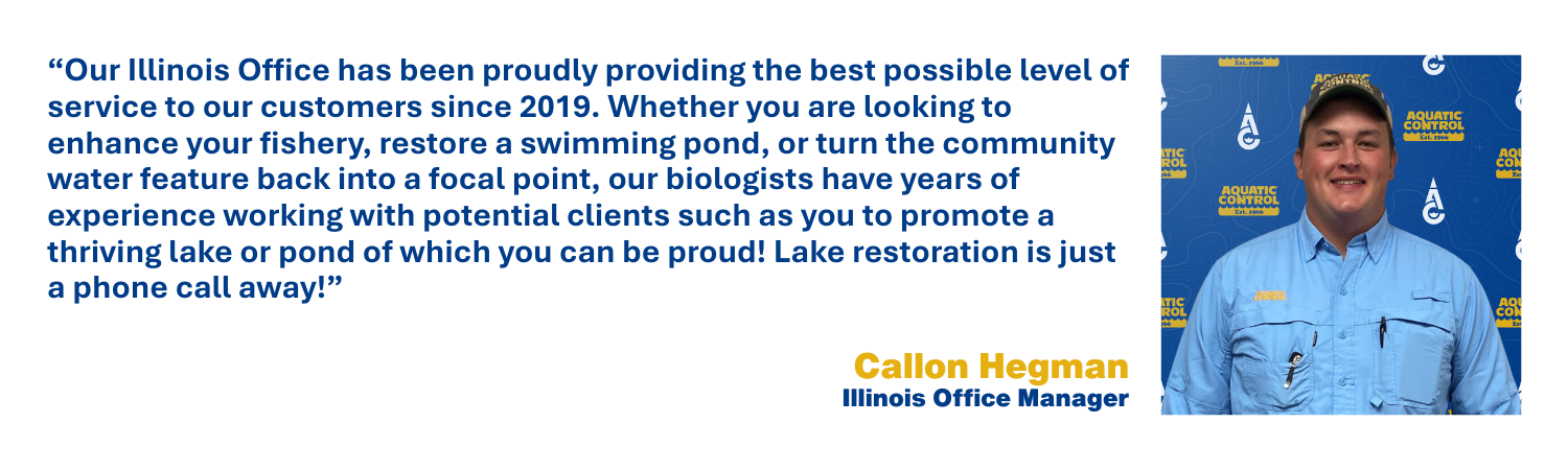 Our Illinois Office has been proudly providing the best possible level of service to our customers since 2019. Whether you are looking to enhance your fishery, restore a swimming pond, or turn the community water feature back into a focal point, our biologists have years of experience working with potential clients such as you to promote a thriving lake or pond of which you can be proud! Lake restoration is just a phone call away!
