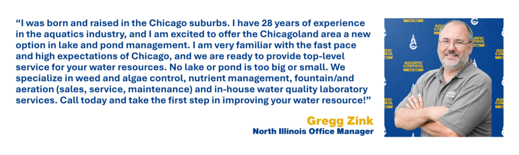 I was born and raised in the Chicago suburbs. I have 28 years of experience in the aquatics industry, and I am excited to offer the Chicagoland area a new option in lake and pond management. I am very familiar with the fast pace and high expectations of Chicago, and we are ready to provide top-level service for your water resources. No lake or pond is too big or small. We specialize in weed and algae control, nutrient management, fountain/and aeration (sales, service, maintenance) and in-house water quality laboratory services. Call today and take the first step in improving your water resource!